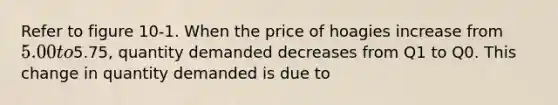 Refer to figure 10-1. When the price of hoagies increase from 5.00 to5.75, quantity demanded decreases from Q1 to Q0. This change in quantity demanded is due to