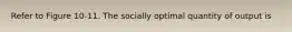 Refer to Figure 10-11. The socially optimal quantity of output is