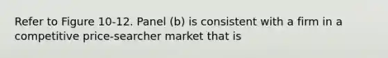 Refer to Figure 10-12. Panel (b) is consistent with a firm in a competitive price-searcher market that is