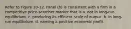 Refer to Figure 10-12. Panel (b) is consistent with a firm in a competitive price-searcher market that is a. not in long-run equilibrium. c. producing its efficient scale of output. b. in long-run equilibrium. d. earning a positive economic profit.