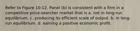 Refer to Figure 10-12. Panel (b) is consistent with a firm in a competitive price-searcher market that is a. not in long-run equilibrium. c. producing its efficient scale of output. b. in long-run equilibrium. d. earning a positive economic profit.