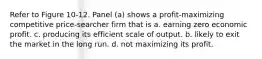 Refer to Figure 10-12. Panel (a) shows a profit-maximizing competitive price-searcher firm that is a. earning zero economic profit. c. producing its efficient scale of output. b. likely to exit the market in the long run. d. not maximizing its profit.