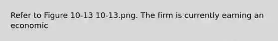 Refer to Figure 10-13 10-13.png. The firm is currently earning an economic