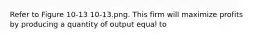 Refer to Figure 10-13 10-13.png. This firm will maximize profits by producing a quantity of output equal to