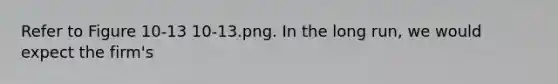 Refer to Figure 10-13 10-13.png. In the long run, we would expect the firm's