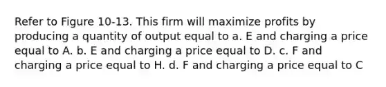 Refer to Figure 10-13. This firm will maximize profits by producing a quantity of output equal to a. E and charging a price equal to A. b. E and charging a price equal to D. c. F and charging a price equal to H. d. F and charging a price equal to C