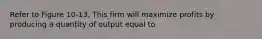 Refer to Figure 10-13. This firm will maximize profits by producing a quantity of output equal to