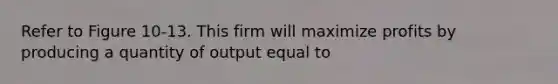 Refer to Figure 10-13. This firm will maximize profits by producing a quantity of output equal to