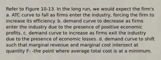 Refer to Figure 10-13. In the long run, we would expect the firm's a. ATC curve to fall as firms enter the industry, forcing the firm to increase its efficiency. b. demand curve to decrease as firms enter the industry due to the presence of positive economic profits. c. demand curve to increase as firms exit the industry due to the presence of economic losses. d. demand curve to shift such that marginal revenue and marginal cost intersect at quantity F- -the point where average total cost is at a minimum.