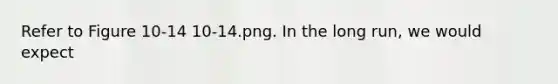 Refer to Figure 10-14 10-14.png. In the long run, we would expect