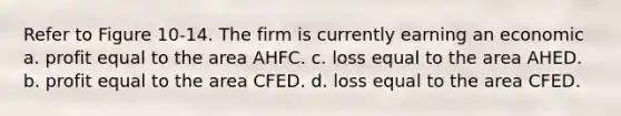 Refer to Figure 10-14. The firm is currently earning an economic a. profit equal to the area AHFC. c. loss equal to the area AHED. b. profit equal to the area CFED. d. loss equal to the area CFED.