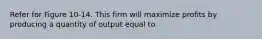 Refer for Figure 10-14. This firm will maximize profits by producing a quantity of output equal to