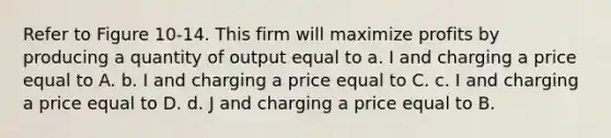 Refer to Figure 10-14. This firm will maximize profits by producing a quantity of output equal to a. I and charging a price equal to A. b. I and charging a price equal to C. c. I and charging a price equal to D. d. J and charging a price equal to B.