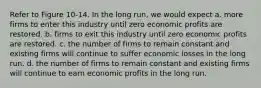 Refer to Figure 10-14. In the long run, we would expect a. more firms to enter this industry until zero economic profits are restored. b. firms to exit this industry until zero economic profits are restored. c. the number of firms to remain constant and existing firms will continue to suffer economic losses in the long run. d. the number of firms to remain constant and existing firms will continue to earn economic profits in the long run.