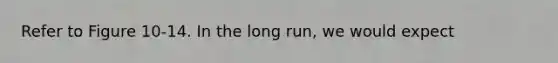 Refer to Figure 10-14. In the long run, we would expect