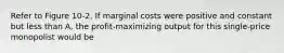 Refer to Figure 10-2. If marginal costs were positive and constant but less than A, the profit-maximizing output for this single-price monopolist would be