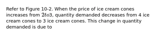 Refer to Figure 10-2. When the price of ice cream cones increases from 2 to3, quantity demanded decreases from 4 ice cream cones to 3 ice cream cones. This change in quantity demanded is due to