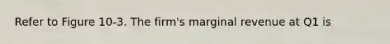 Refer to Figure 10-3. The firm's marginal revenue at Q1 is