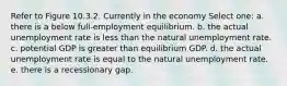 Refer to Figure 10.3.2. Currently in the economy Select one: a. there is a below full-employment equilibrium. b. the actual unemployment rate is less than the natural unemployment rate. c. potential GDP is greater than equilibrium GDP. d. the actual unemployment rate is equal to the natural unemployment rate. e. there is a recessionary gap.