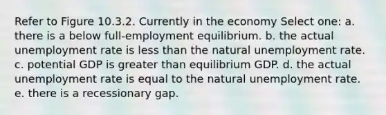 Refer to Figure 10.3.2. Currently in the economy Select one: a. there is a below full-employment equilibrium. b. the actual unemployment rate is less than the natural unemployment rate. c. potential GDP is greater than equilibrium GDP. d. the actual unemployment rate is equal to the natural unemployment rate. e. there is a recessionary gap.