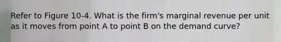 Refer to Figure 10-4. What is the firm's marginal revenue per unit as it moves from point A to point B on the demand curve?