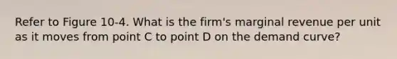 Refer to Figure 10-4. What is the firm's marginal revenue per unit as it moves from point C to point D on the demand curve?