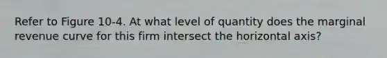 Refer to Figure 10-4. At what level of quantity does the marginal revenue curve for this firm intersect the horizontal axis?