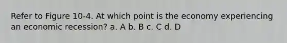 Refer to Figure 10-4. At which point is the economy experiencing an economic recession? a. A b. B c. C d. D