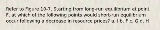 Refer to Figure 10-7. Starting from long-run equilibrium at point F, at which of the following points would short-run equilibrium occur following a decrease in resource prices? a. I b. F c. G d. H