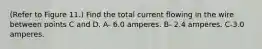 (Refer to Figure 11.) Find the total current flowing in the wire between points C and D. A- 6.0 amperes. B- 2.4 amperes. C-3.0 amperes.