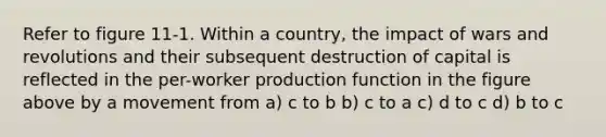 Refer to figure 11-1. Within a country, the impact of wars and revolutions and their subsequent destruction of capital is reflected in the per-worker production function in the figure above by a movement from a) c to b b) c to a c) d to c d) b to c