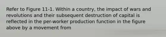 Refer to Figure 11-1. Within a country, the impact of wars and revolutions and their subsequent destruction of capital is reflected in the per-worker production function in the figure above by a movement from