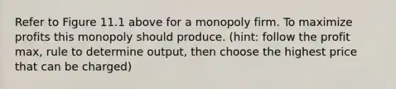 Refer to Figure 11.1 above for a monopoly firm. To maximize profits this monopoly should produce. (hint: follow the profit max, rule to determine output, then choose the highest price that can be charged)