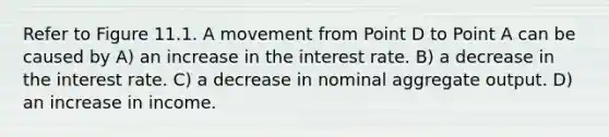 Refer to Figure 11.1. A movement from Point D to Point A can be caused by A) an increase in the interest rate. B) a decrease in the interest rate. C) a decrease in nominal aggregate output. D) an increase in income.