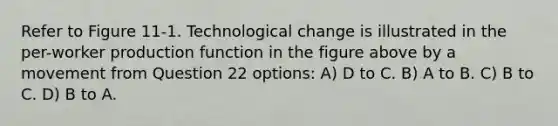 Refer to Figure 11-1. Technological change is illustrated in the per-worker production function in the figure above by a movement from Question 22 options: A) D to C. B) A to B. C) B to C. D) B to A.