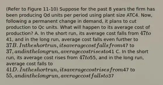 (Refer to Figure 11-10) Suppose for the past 8 years the firm has been producing Qd units per period using plant size ATC4. Now, following a permanent change in demand, it plans to cut production to Qc units. What will happen to its average cost of production? A. In the short run, its average cost falls from 47 to41, and in the long run, average cost falls even further to 37 B. In the short run, its average cost falls from47 to37, and in the long run, average cost rises to41 C. In the short run, its average cost rises from 47 to55, and in the long run, average cost falls to41 D. In the short run, its average cost rises from47 to55, and in the long run, average cost falls to37