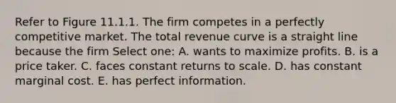 Refer to Figure 11.1.1. The firm competes in a perfectly competitive market. The total revenue curve is a straight line because the firm Select one: A. wants to maximize profits. B. is a price taker. C. faces constant returns to scale. D. has constant marginal cost. E. has perfect information.