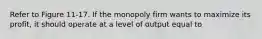 Refer to Figure 11-17. If the monopoly firm wants to maximize its profit, it should operate at a level of output equal to