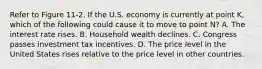 Refer to Figure 11-2. If the U.S. economy is currently at point K, which of the following could cause it to move to point N? A. The interest rate rises. B. Household wealth declines. C. Congress passes investment tax incentives. D. The price level in the United States rises relative to the price level in other countries.