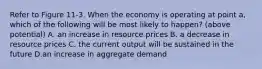 Refer to Figure 11-3. When the economy is operating at point a, which of the following will be most likely to happen? (above potential) A. an increase in resource prices B. a decrease in resource prices C. the current output will be sustained in the future D.an increase in aggregate demand