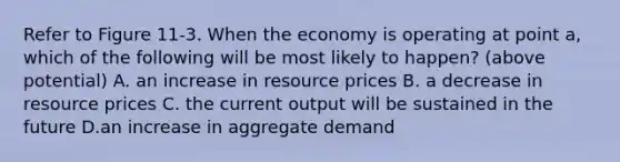 Refer to Figure 11-3. When the economy is operating at point a, which of the following will be most likely to happen? (above potential) A. an increase in resource prices B. a decrease in resource prices C. the current output will be sustained in the future D.an increase in aggregate demand