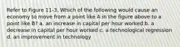 Refer to Figure 11-3. Which of the following would cause an economy to move from a point like A in the figure above to a point like B? a. an increase in capital per hour worked b. a decrease in capital per hour worked c. a technological regression d. an improvement in technology