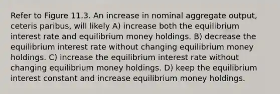 Refer to Figure 11.3. An increase in nominal aggregate output, ceteris paribus, will likely A) increase both the equilibrium interest rate and equilibrium money holdings. B) decrease the equilibrium interest rate without changing equilibrium money holdings. C) increase the equilibrium interest rate without changing equilibrium money holdings. D) keep the equilibrium interest constant and increase equilibrium money holdings.