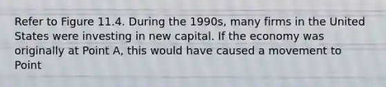 Refer to Figure 11.4. During the 1990s, many firms in the United States were investing in new capital. If the economy was originally at Point A, this would have caused a movement to Point