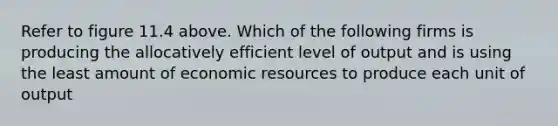 Refer to figure 11.4 above. Which of the following firms is producing the allocatively efficient level of output and is using the least amount of economic resources to produce each unit of output