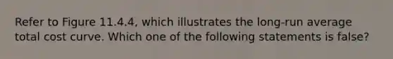 Refer to Figure 11.4.4, which illustrates the long-run average total cost curve. Which one of the following statements is false?