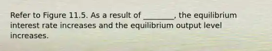 Refer to Figure 11.5. As a result of ________, the equilibrium interest rate increases and the equilibrium output level increases.