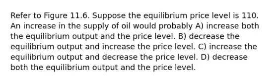 Refer to Figure 11.6. Suppose the equilibrium price level is 110. An increase in the supply of oil would probably A) increase both the equilibrium output and the price level. B) decrease the equilibrium output and increase the price level. C) increase the equilibrium output and decrease the price level. D) decrease both the equilibrium output and the price level.