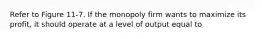 Refer to Figure 11-7. If the monopoly firm wants to maximize its profit, it should operate at a level of output equal to