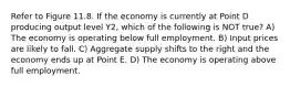 Refer to Figure 11.8. If the economy is currently at Point D producing output level Y2, which of the following is NOT true? A) The economy is operating below full employment. B) Input prices are likely to fall. C) Aggregate supply shifts to the right and the economy ends up at Point E. D) The economy is operating above full employment.